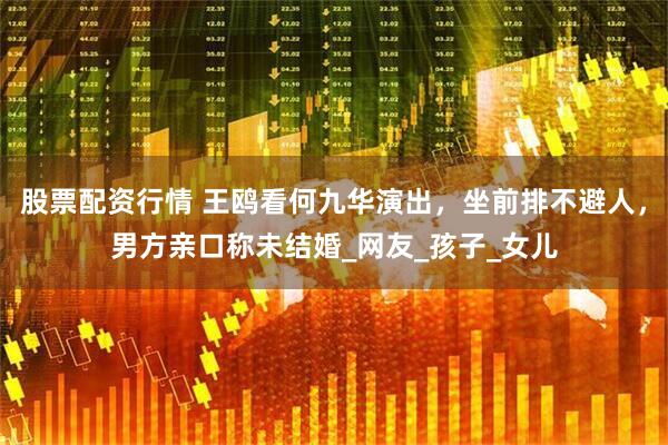 股票配资行情 王鸥看何九华演出，坐前排不避人，男方亲口称未结婚_网友_孩子_女儿