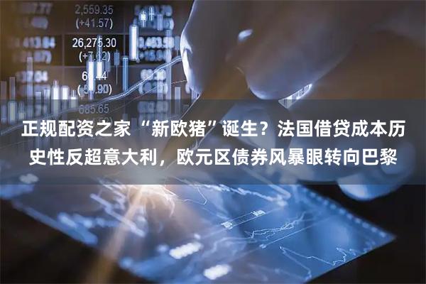 正规配资之家 “新欧猪”诞生？法国借贷成本历史性反超意大利，欧元区债券风暴眼转向巴黎