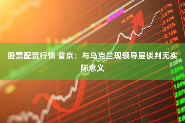 股票配资行情 普京：与乌克兰现领导层谈判无实际意义