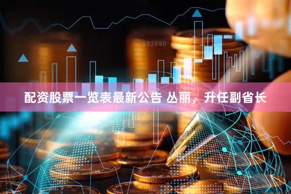 配资股票一览表最新公告 丛丽，升任副省长