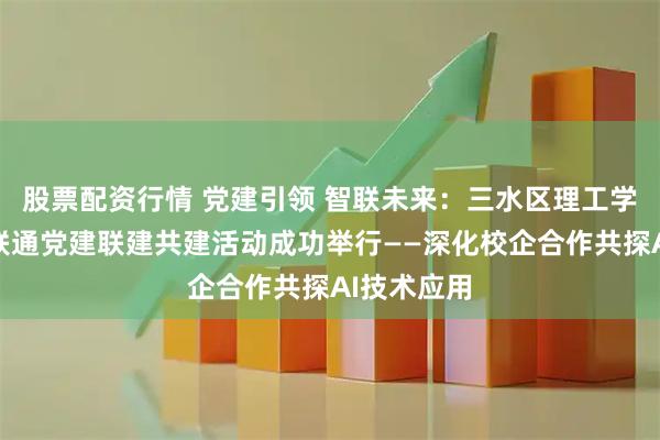 股票配资行情 党建引领 智联未来：三水区理工学校与三水联通党建联建共建活动成功举行——深化校企合作共探AI技术应用