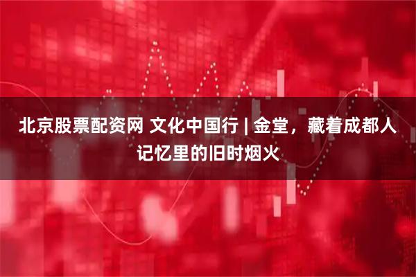 北京股票配资网 文化中国行 | 金堂，藏着成都人记忆里的旧时烟火