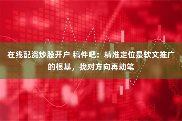 在线配资炒股开户 稿件吧：精准定位是软文推广的根基，找对方向再动笔