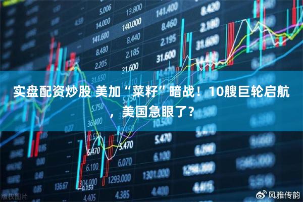 实盘配资炒股 美加“菜籽”暗战！10艘巨轮启航，美国急眼了？