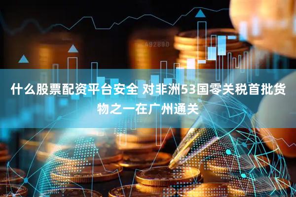 什么股票配资平台安全 对非洲53国零关税首批货物之一在广州通关