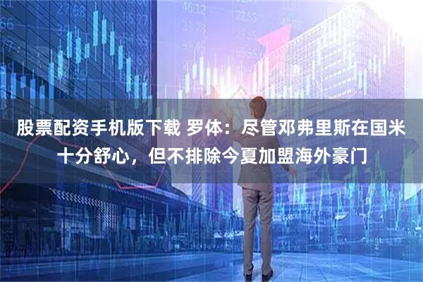 股票配资手机版下载 罗体：尽管邓弗里斯在国米十分舒心，但不排除今夏加盟海外豪门