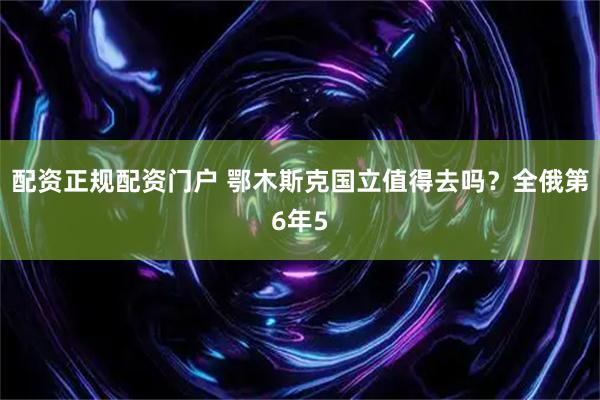 配资正规配资门户 鄂木斯克国立值得去吗？全俄第6年5