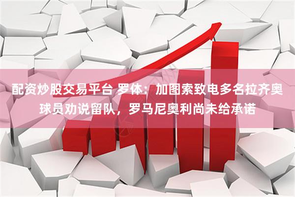配资炒股交易平台 罗体：加图索致电多名拉齐奥球员劝说留队，罗马尼奥利尚未给承诺