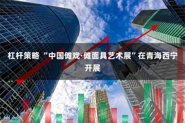 杠杆策略 “中国傩戏·傩面具艺术展”在青海西宁开展